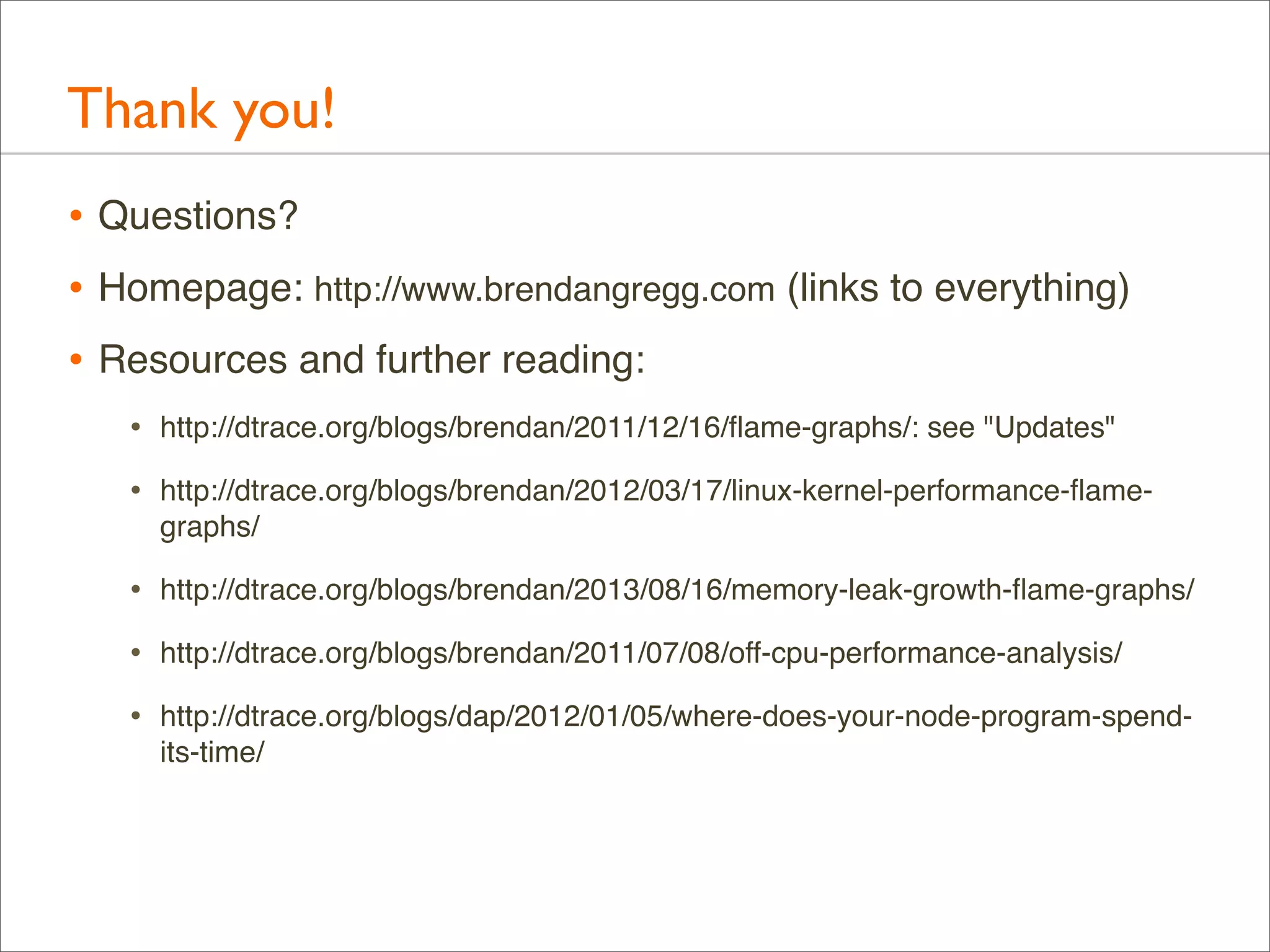 Thank you!
• Questions?
• Homepage: http://www.brendangregg.com (links to everything)
• Resources and further reading:
•

http://dtrace.org/blogs/brendan/2011/12/16/ﬂame-graphs/: see "Updates"

•

http://dtrace.org/blogs/brendan/2012/03/17/linux-kernel-performance-ﬂamegraphs/

•

http://dtrace.org/blogs/brendan/2013/08/16/memory-leak-growth-ﬂame-graphs/

•

http://dtrace.org/blogs/brendan/2011/07/08/off-cpu-performance-analysis/

•

http://dtrace.org/blogs/dap/2012/01/05/where-does-your-node-program-spendits-time/

 