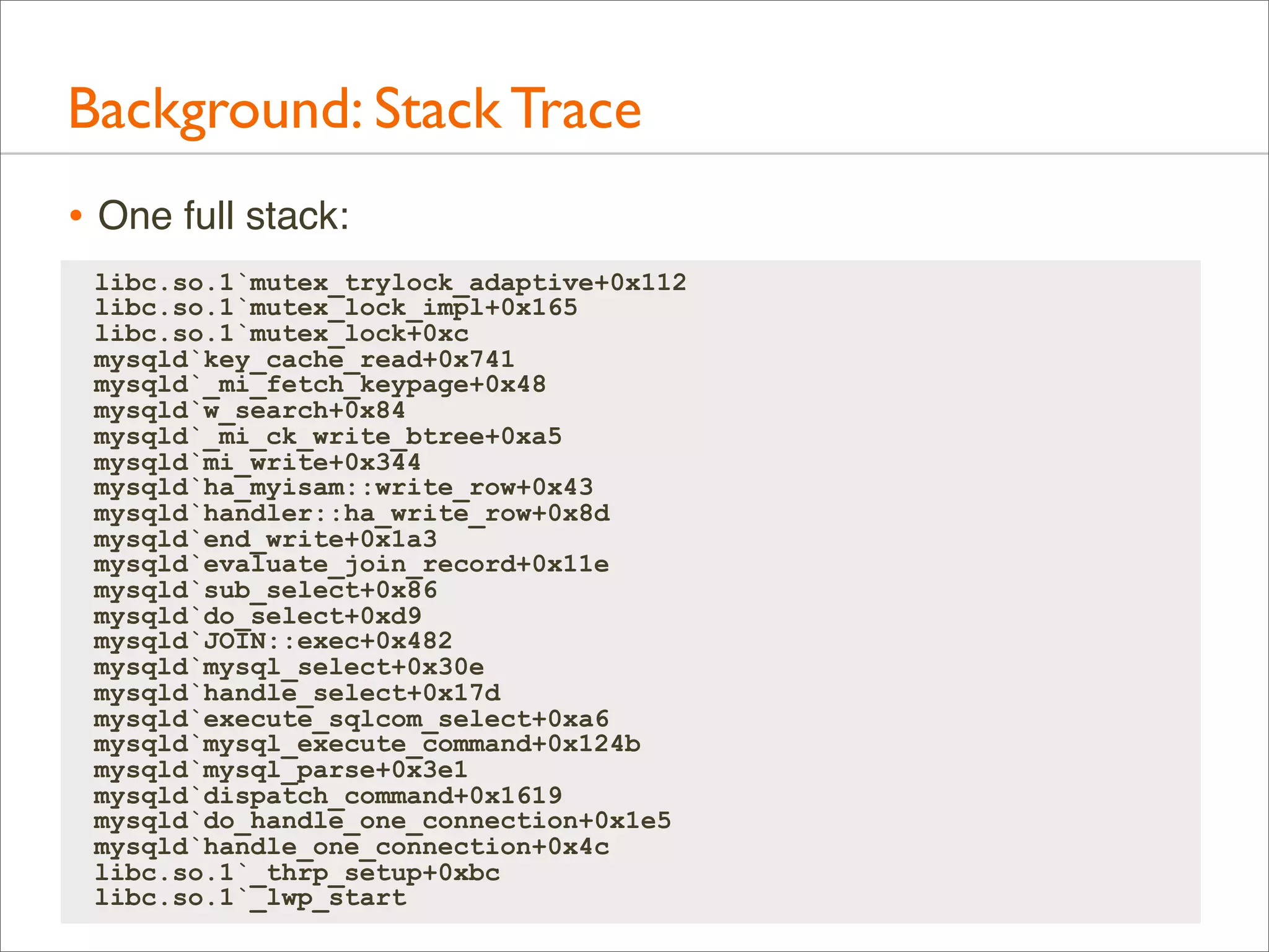 Background: Stack Trace
• One full stack:
libc.so.1`mutex_trylock_adaptive+0x112
libc.so.1`mutex_lock_impl+0x165
libc.so.1`mutex_lock+0xc
mysqld`key_cache_read+0x741
mysqld`_mi_fetch_keypage+0x48
mysqld`w_search+0x84
mysqld`_mi_ck_write_btree+0xa5
mysqld`mi_write+0x344
mysqld`ha_myisam::write_row+0x43
mysqld`handler::ha_write_row+0x8d
mysqld`end_write+0x1a3
mysqld`evaluate_join_record+0x11e
mysqld`sub_select+0x86
mysqld`do_select+0xd9
mysqld`JOIN::exec+0x482
mysqld`mysql_select+0x30e
mysqld`handle_select+0x17d
mysqld`execute_sqlcom_select+0xa6
mysqld`mysql_execute_command+0x124b
mysqld`mysql_parse+0x3e1
mysqld`dispatch_command+0x1619
mysqld`do_handle_one_connection+0x1e5
mysqld`handle_one_connection+0x4c
libc.so.1`_thrp_setup+0xbc
libc.so.1`_lwp_start

 