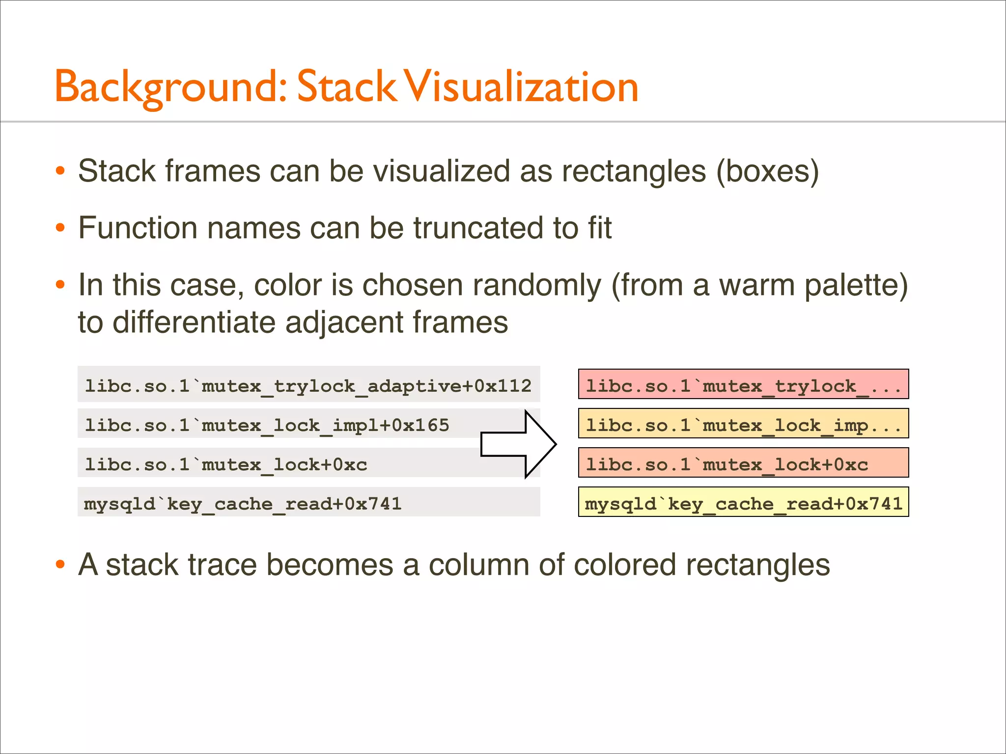 Background: Stack Visualization
• Stack frames can be visualized as rectangles (boxes)
• Function names can be truncated to ﬁt
• In this case, color is chosen randomly (from a warm palette)
to differentiate adjacent frames
libc.so.1`mutex_trylock_adaptive+0x112

libc.so.1`mutex_trylock_...

libc.so.1`mutex_lock_impl+0x165

libc.so.1`mutex_lock_imp...

libc.so.1`mutex_lock+0xc

libc.so.1`mutex_lock+0xc

mysqld`key_cache_read+0x741

mysqld`key_cache_read+0x741

• A stack trace becomes a column of colored rectangles

 