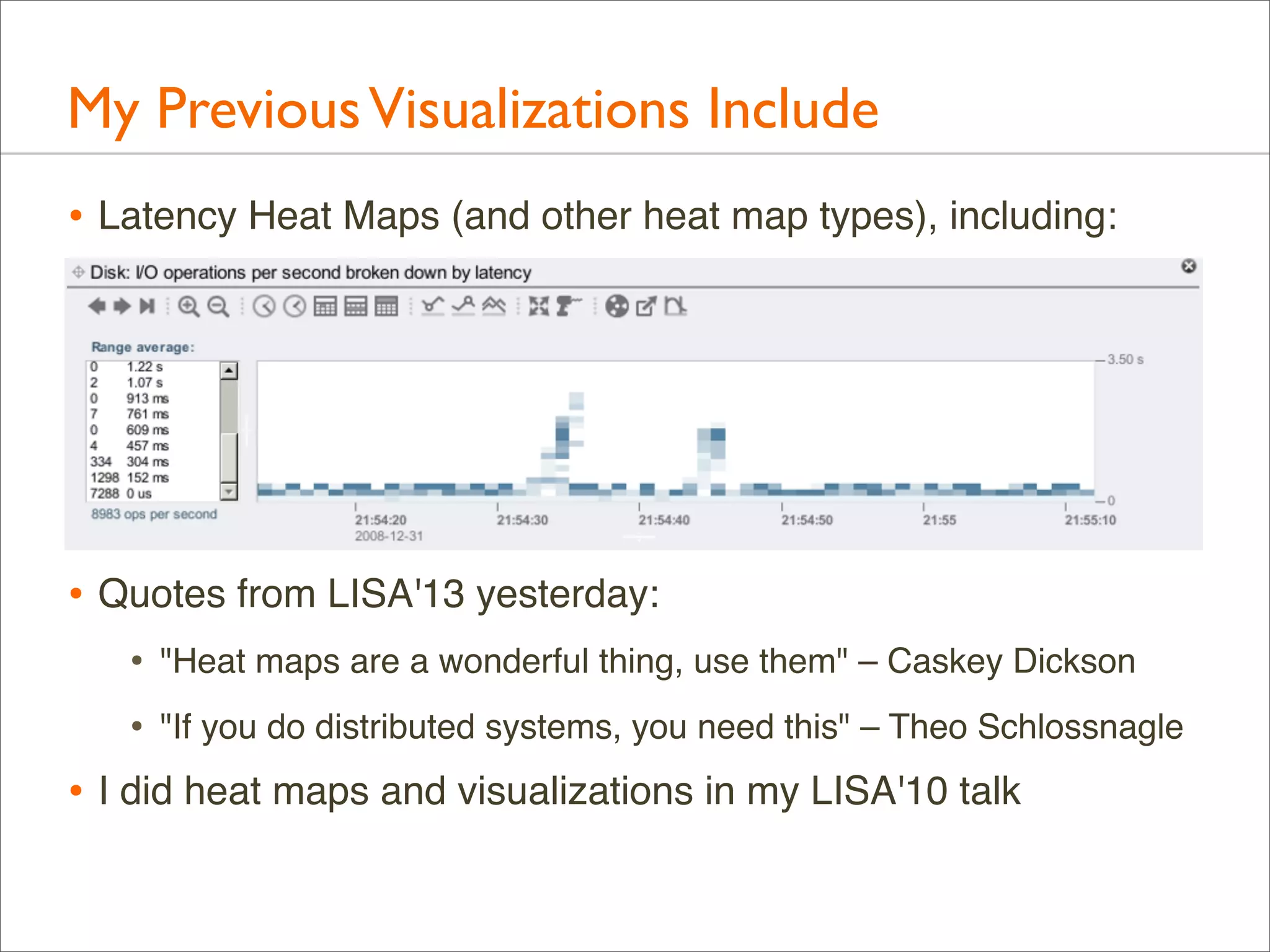 My Previous Visualizations Include
• Latency Heat Maps (and other heat map types), including:

• Quotes from LISA'13 yesterday:
•

"Heat maps are a wonderful thing, use them" – Caskey Dickson

•

"If you do distributed systems, you need this" – Theo Schlossnagle

• I did heat maps and visualizations in my LISA'10 talk

 