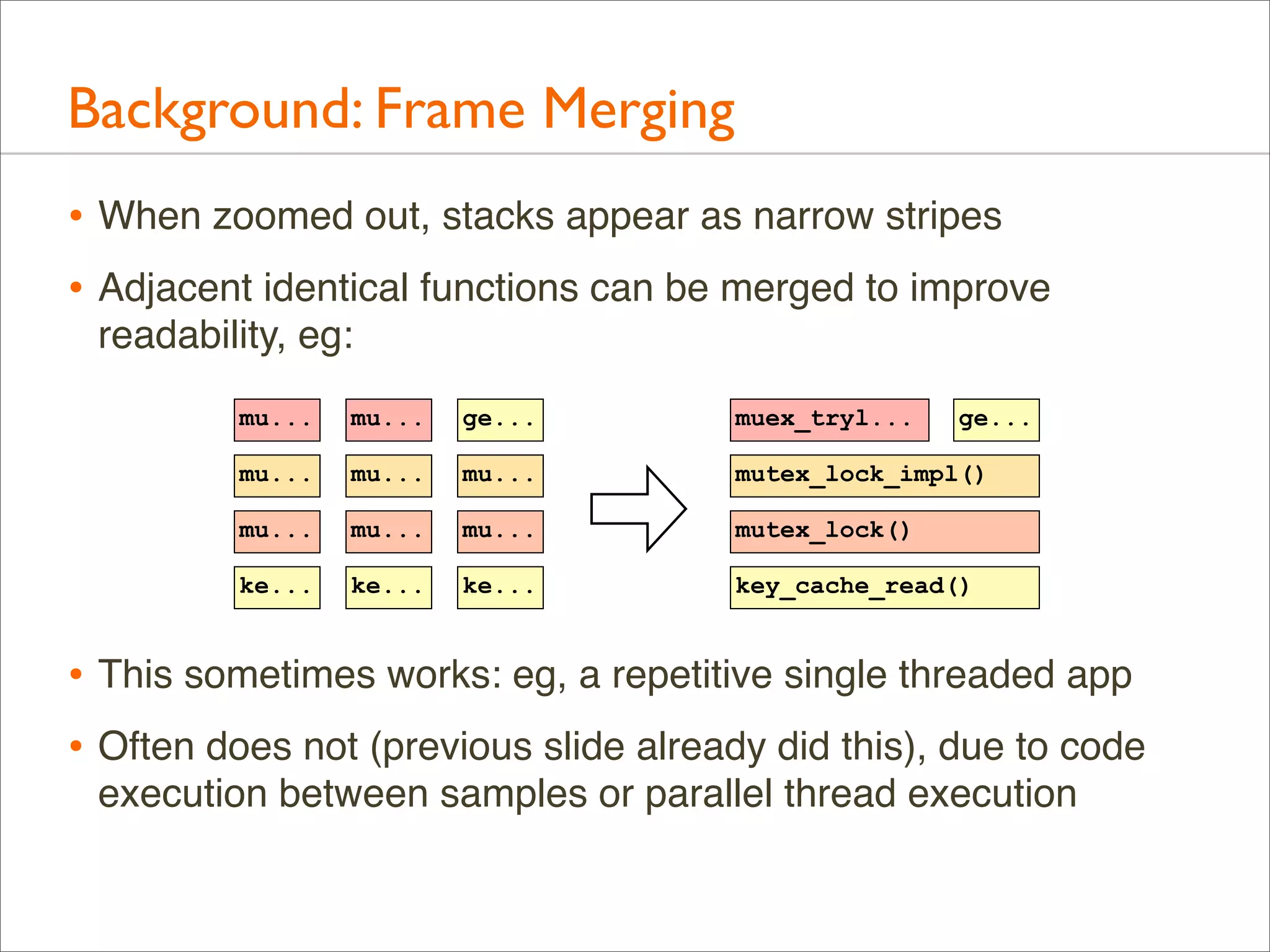Background: Frame Merging
• When zoomed out, stacks appear as narrow stripes
• Adjacent identical functions can be merged to improve
readability, eg:
mu...

mu...

ge...

muex_tryl...

ge...

mu...

mu...

mu...

mutex_lock_impl()

mu...

mu...

mu...

mutex_lock()

ke...

ke...

ke...

key_cache_read()

• This sometimes works: eg, a repetitive single threaded app
• Often does not (previous slide already did this), due to code
execution between samples or parallel thread execution

 