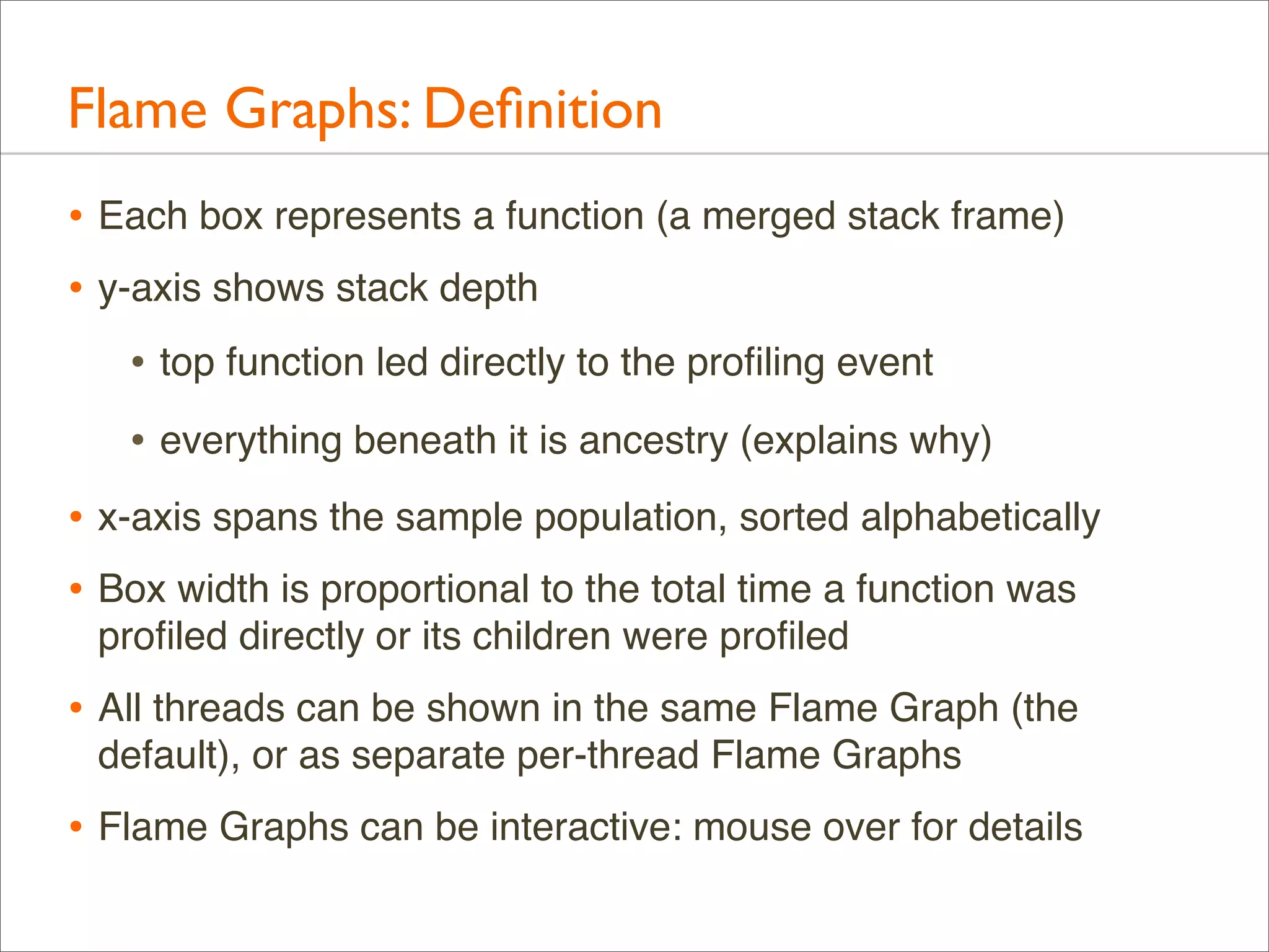 Flame Graphs: Deﬁnition
• Each box represents a function (a merged stack frame)
• y-axis shows stack depth
• top function led directly to the proﬁling event
• everything beneath it is ancestry (explains why)
• x-axis spans the sample population, sorted alphabetically
• Box width is proportional to the total time a function was
proﬁled directly or its children were proﬁled

• All threads can be shown in the same Flame Graph (the
default), or as separate per-thread Flame Graphs

• Flame Graphs can be interactive: mouse over for details

 