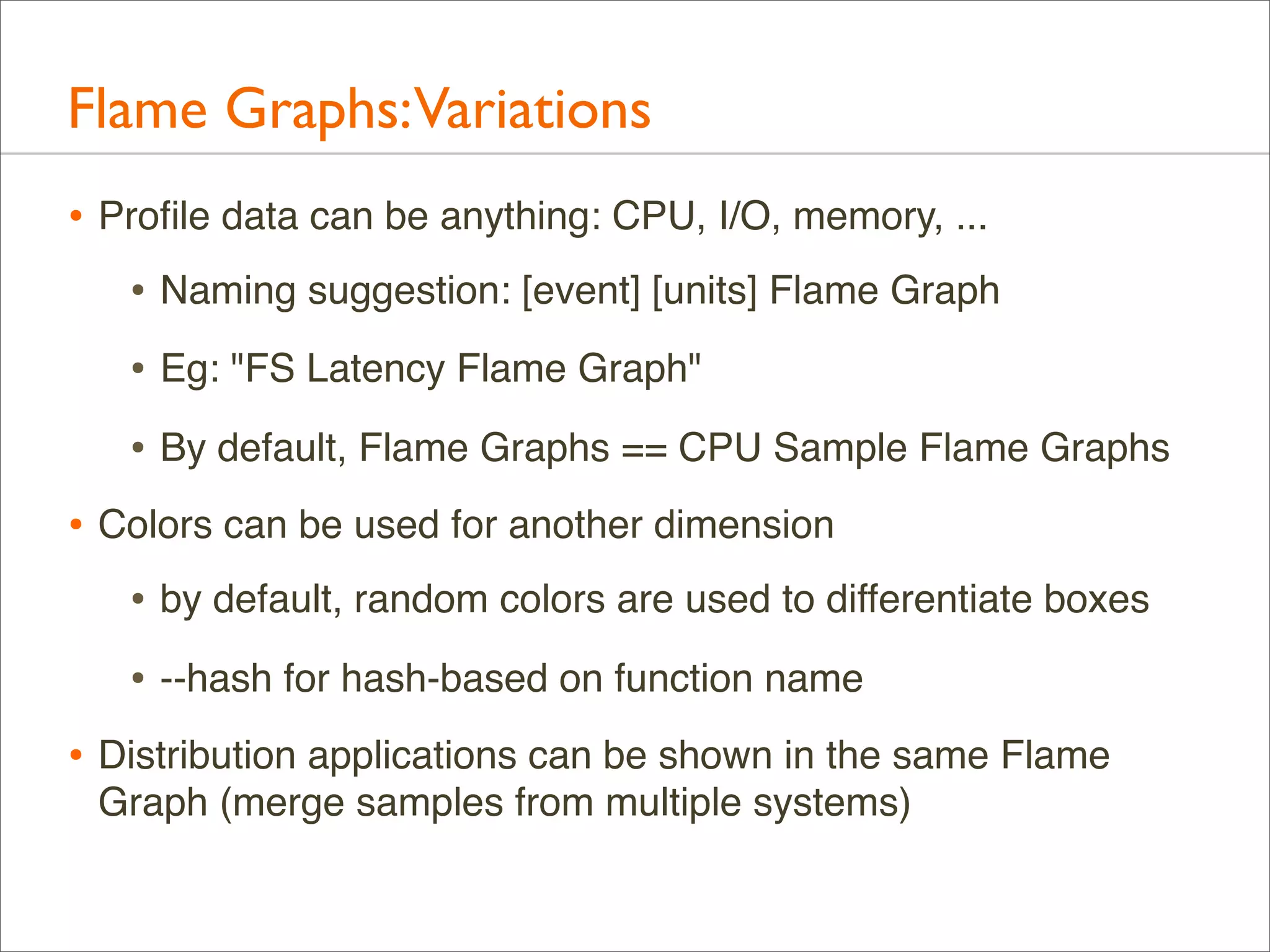 Flame Graphs:Variations
• Proﬁle data can be anything: CPU, I/O, memory, ...
• Naming suggestion: [event] [units] Flame Graph
• Eg: "FS Latency Flame Graph"
• By default, Flame Graphs == CPU Sample Flame Graphs
• Colors can be used for another dimension
• by default, random colors are used to differentiate boxes
• --hash for hash-based on function name
• Distribution applications can be shown in the same Flame
Graph (merge samples from multiple systems)

 