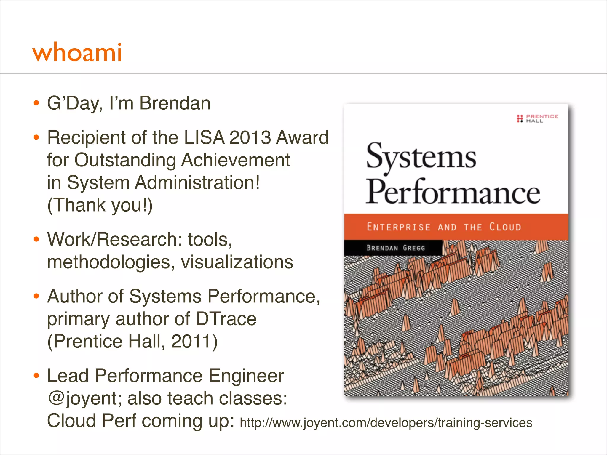 whoami
• G’Day, I’m Brendan
• Recipient of the LISA 2013 Award
for Outstanding Achievement
in System Administration!
(Thank you!)

• Work/Research: tools,
methodologies, visualizations

• Author of Systems Performance,
primary author of DTrace
(Prentice Hall, 2011)

• Lead Performance Engineer
@joyent; also teach classes:
Cloud Perf coming up: http://www.joyent.com/developers/training-services

 