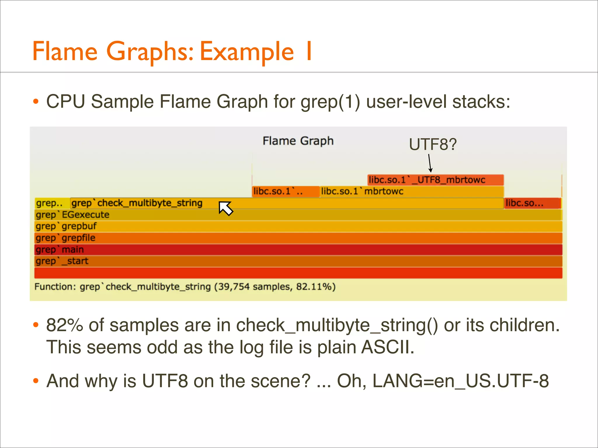 Flame Graphs: Example 1
• CPU Sample Flame Graph for grep(1) user-level stacks:
UTF8?

• 82% of samples are in check_multibyte_string() or its children.
This seems odd as the log ﬁle is plain ASCII.

• And why is UTF8 on the scene? ... Oh, LANG=en_US.UTF-8

 