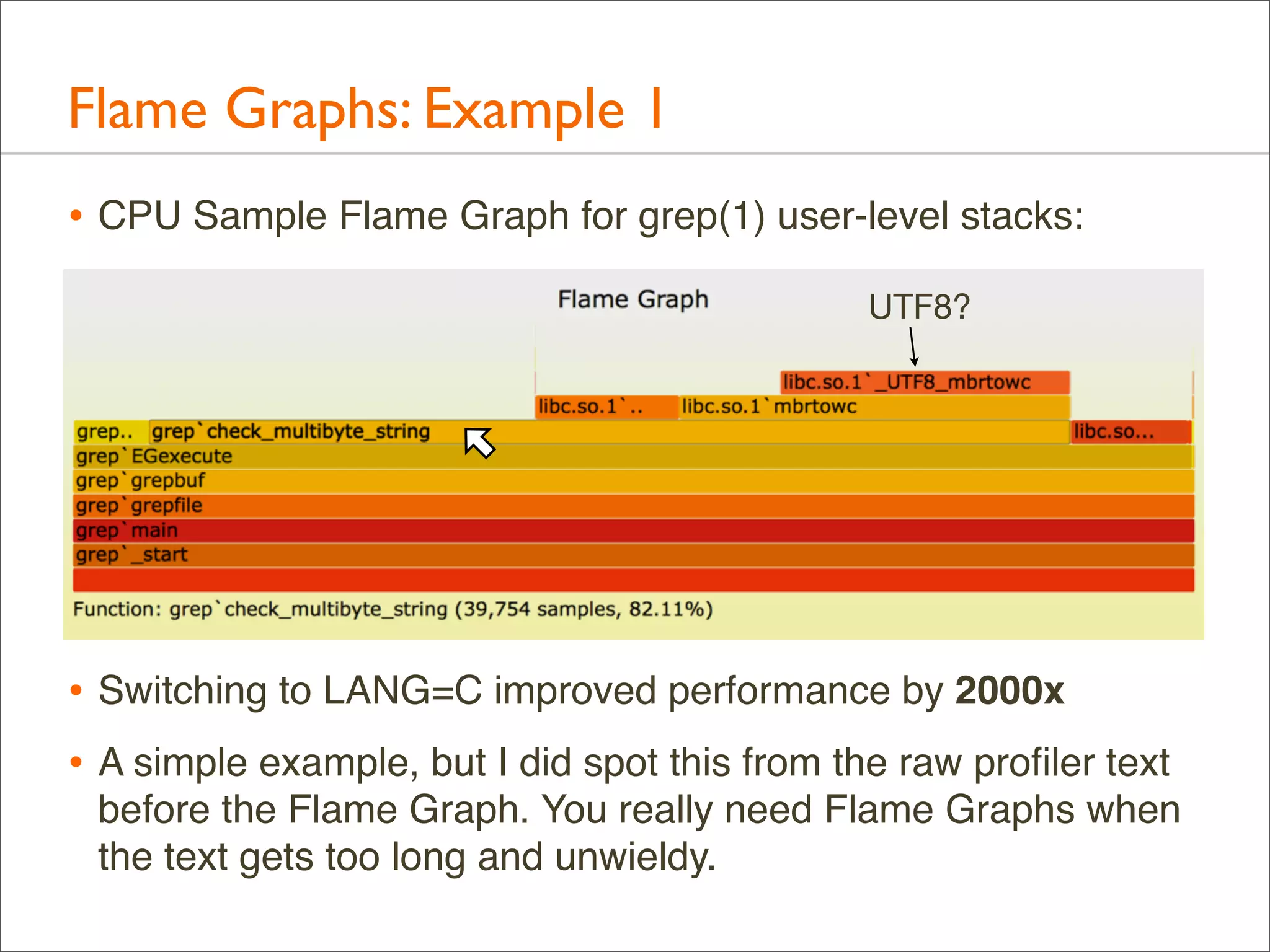 Flame Graphs: Example 1
• CPU Sample Flame Graph for grep(1) user-level stacks:
UTF8?

• Switching to LANG=C improved performance by 2000x
• A simple example, but I did spot this from the raw proﬁler text
before the Flame Graph. You really need Flame Graphs when
the text gets too long and unwieldy.

 