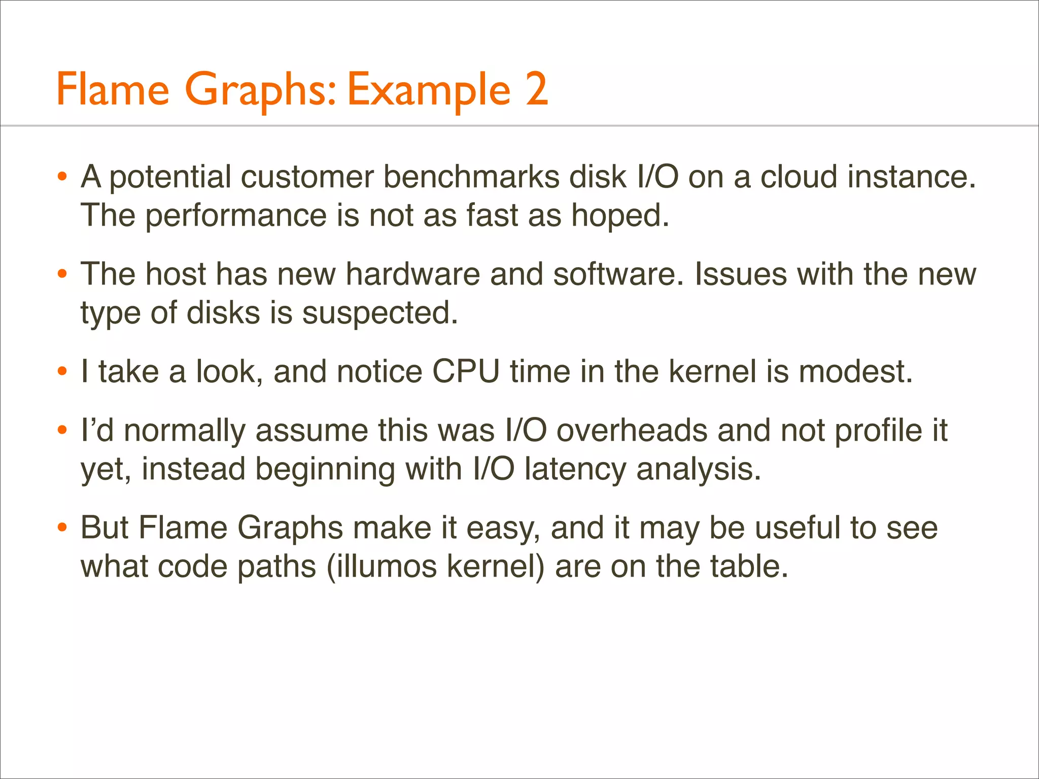 Flame Graphs: Example 2
• A potential customer benchmarks disk I/O on a cloud instance.
The performance is not as fast as hoped.

• The host has new hardware and software. Issues with the new
type of disks is suspected.

• I take a look, and notice CPU time in the kernel is modest.
• I’d normally assume this was I/O overheads and not proﬁle it
yet, instead beginning with I/O latency analysis.

• But Flame Graphs make it easy, and it may be useful to see
what code paths (illumos kernel) are on the table.

 