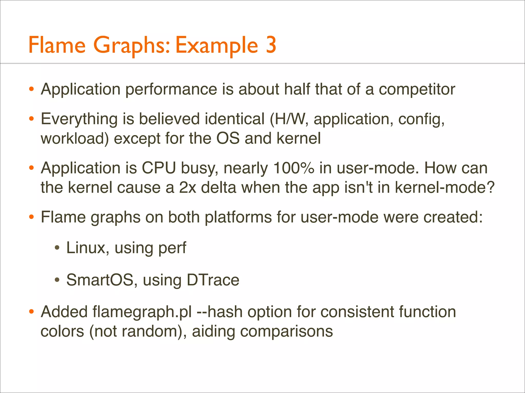 Flame Graphs: Example 3
• Application performance is about half that of a competitor
• Everything is believed identical (H/W, application, conﬁg,
workload) except for the OS and kernel

• Application is CPU busy, nearly 100% in user-mode. How can
the kernel cause a 2x delta when the app isn't in kernel-mode?

• Flame graphs on both platforms for user-mode were created:
• Linux, using perf
• SmartOS, using DTrace
• Added ﬂamegraph.pl --hash option for consistent function
colors (not random), aiding comparisons

 