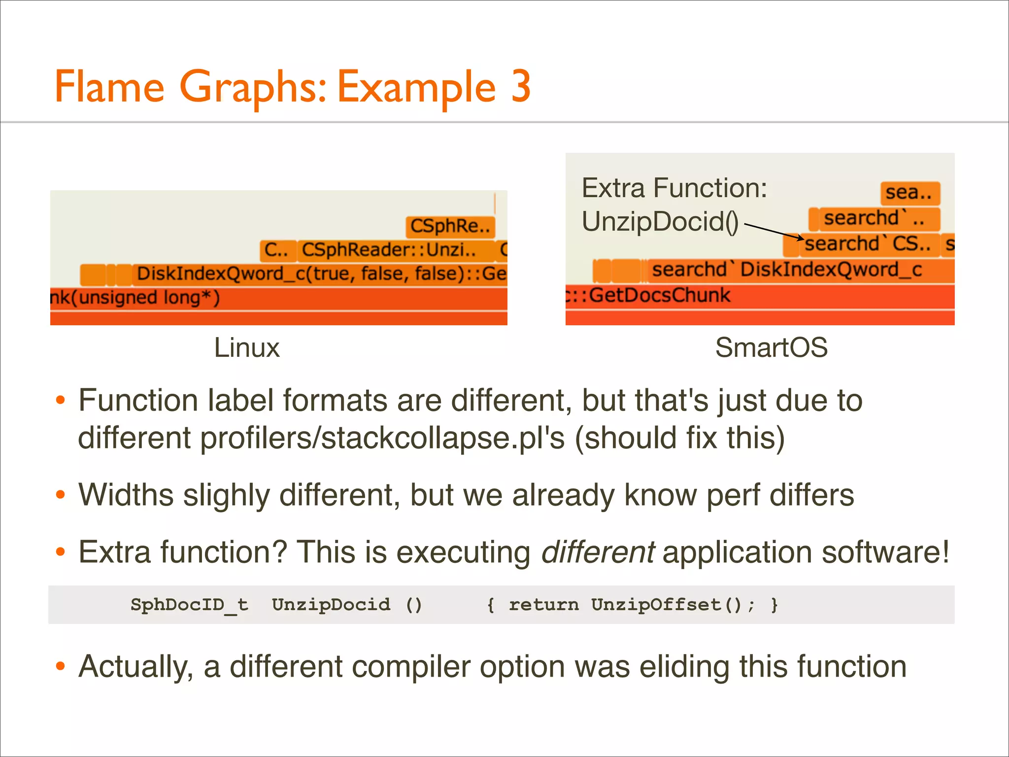Flame Graphs: Example 3
Extra Function:
UnzipDocid()

Linux

SmartOS

• Function label formats are different, but that's just due to
different proﬁlers/stackcollapse.pl's (should ﬁx this)

• Widths slighly different, but we already know perf differs
• Extra function? This is executing different application software!
SphDocID_t

UnzipDocid ()

{ return UnzipOffset(); }

• Actually, a different compiler option was eliding this function

 