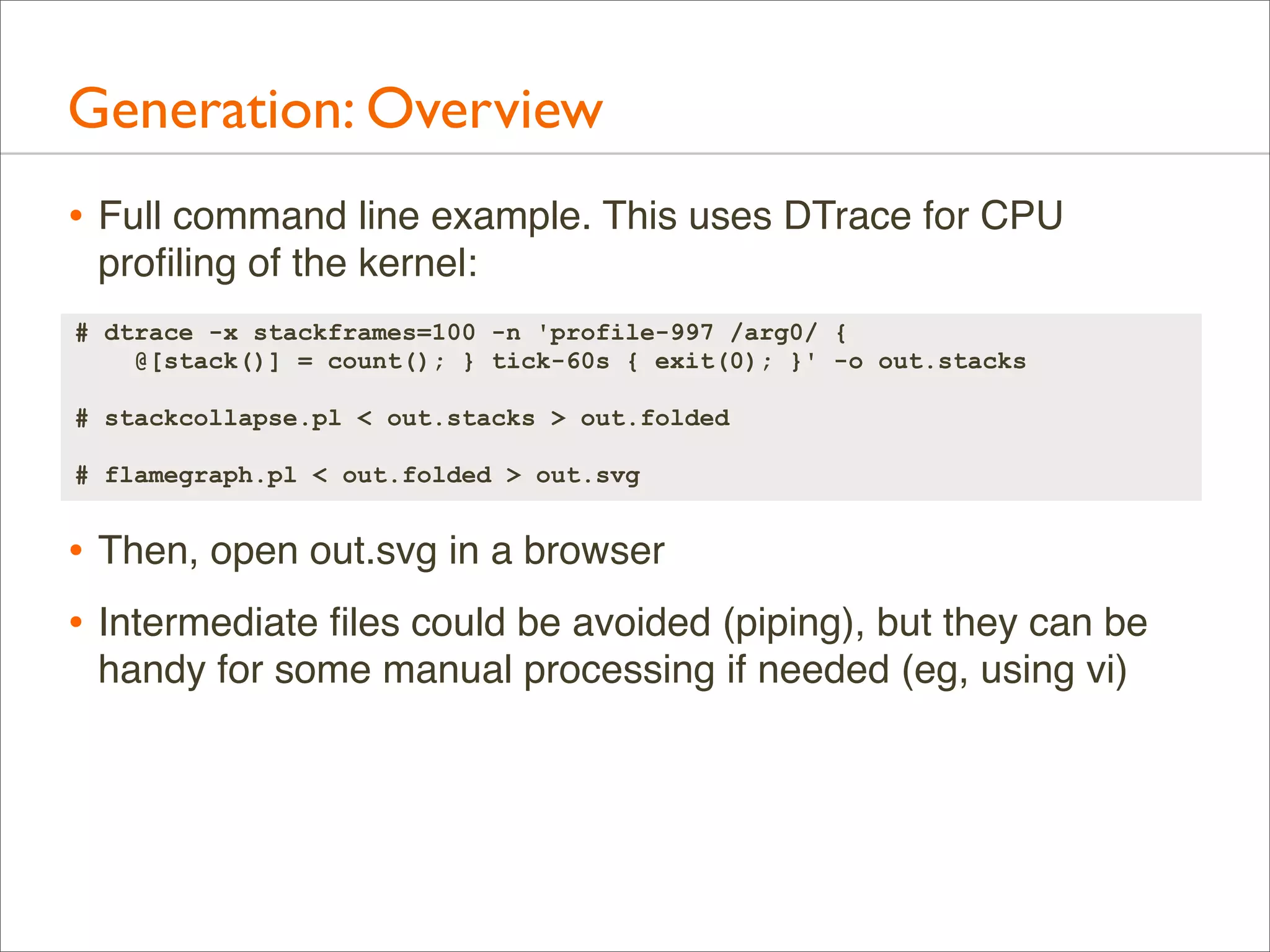 Generation: Overview
• Full command line example. This uses DTrace for CPU
proﬁling of the kernel:
# dtrace -x stackframes=100 -n 'profile-997 /arg0/ {
@[stack()] = count(); } tick-60s { exit(0); }' -o out.stacks
# stackcollapse.pl < out.stacks > out.folded
# flamegraph.pl < out.folded > out.svg

• Then, open out.svg in a browser
• Intermediate ﬁles could be avoided (piping), but they can be
handy for some manual processing if needed (eg, using vi)

 