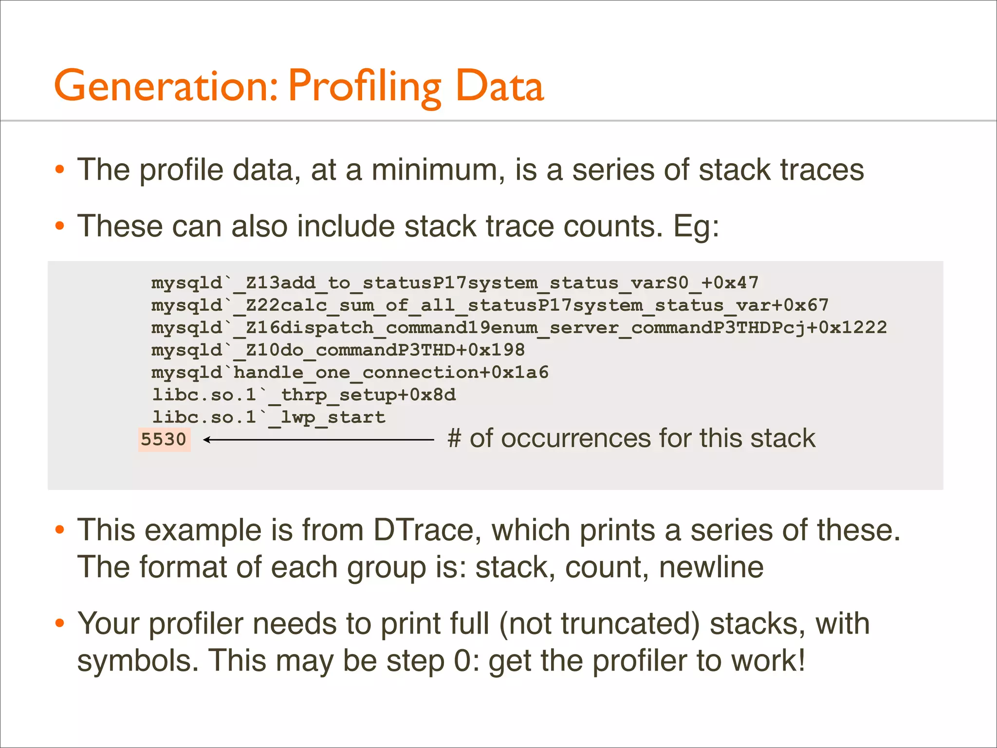 Generation: Proﬁling Data
• The proﬁle data, at a minimum, is a series of stack traces
• These can also include stack trace counts. Eg:
mysqld`_Z13add_to_statusP17system_status_varS0_+0x47
mysqld`_Z22calc_sum_of_all_statusP17system_status_var+0x67
mysqld`_Z16dispatch_command19enum_server_commandP3THDPcj+0x1222
mysqld`_Z10do_commandP3THD+0x198
mysqld`handle_one_connection+0x1a6
libc.so.1`_thrp_setup+0x8d
libc.so.1`_lwp_start
5530
# of occurrences for this stack

• This example is from DTrace, which prints a series of these.
The format of each group is: stack, count, newline

• Your proﬁler needs to print full (not truncated) stacks, with
symbols. This may be step 0: get the proﬁler to work!

 