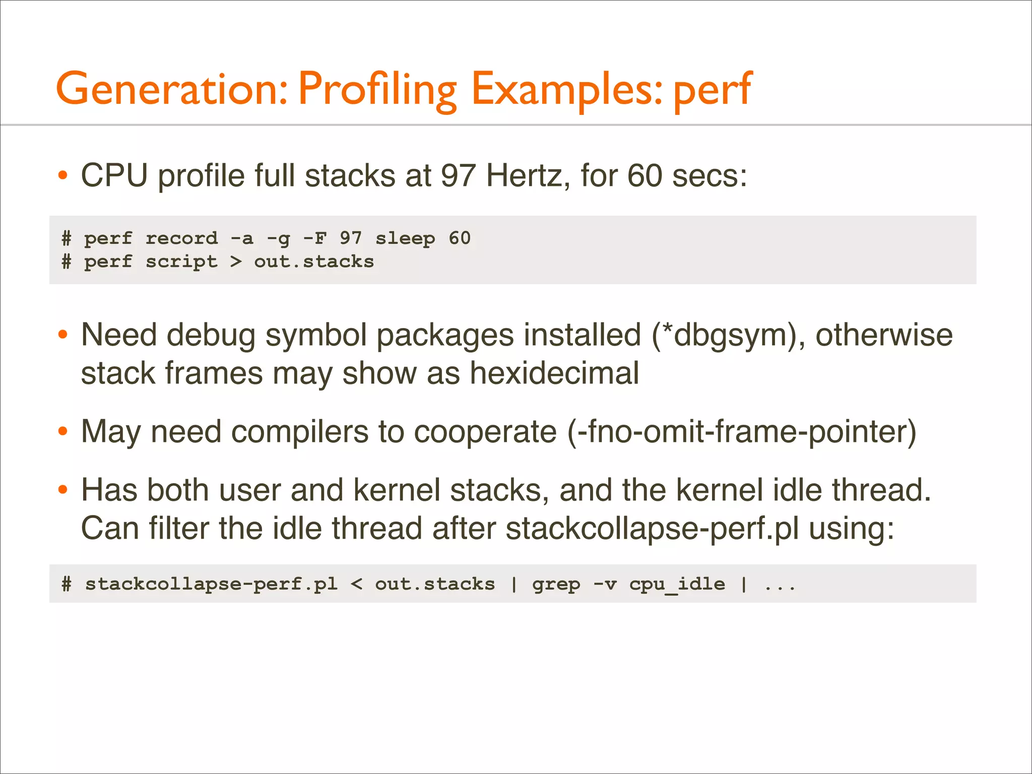 Generation: Proﬁling Examples: perf
• CPU proﬁle full stacks at 97 Hertz, for 60 secs:
# perf record -a -g -F 97 sleep 60
# perf script > out.stacks

• Need debug symbol packages installed (*dbgsym), otherwise
stack frames may show as hexidecimal

• May need compilers to cooperate (-fno-omit-frame-pointer)
• Has both user and kernel stacks, and the kernel idle thread.
Can ﬁlter the idle thread after stackcollapse-perf.pl using:
# stackcollapse-perf.pl < out.stacks | grep -v cpu_idle | ...

 