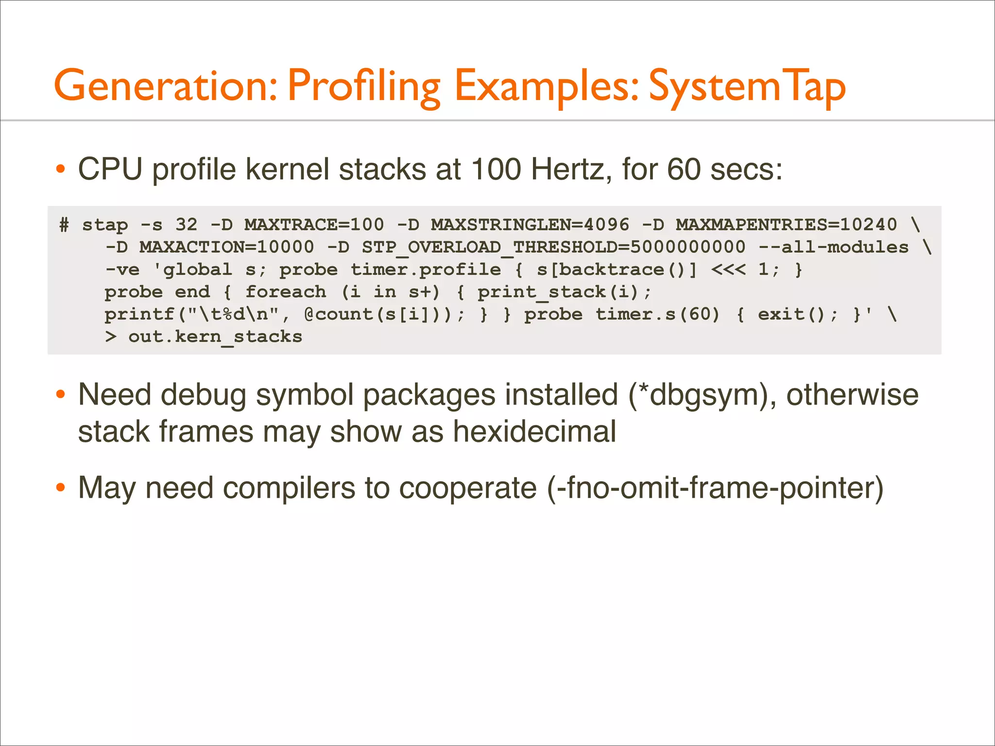 Generation: Proﬁling Examples: SystemTap
• CPU proﬁle kernel stacks at 100 Hertz, for 60 secs:
# stap -s 32 -D MAXTRACE=100 -D MAXSTRINGLEN=4096 -D MAXMAPENTRIES=10240 
-D MAXACTION=10000 -D STP_OVERLOAD_THRESHOLD=5000000000 --all-modules 
-ve 'global s; probe timer.profile { s[backtrace()] <<< 1; }
probe end { foreach (i in s+) { print_stack(i);
printf("t%dn", @count(s[i])); } } probe timer.s(60) { exit(); }' 
> out.kern_stacks

• Need debug symbol packages installed (*dbgsym), otherwise
stack frames may show as hexidecimal

• May need compilers to cooperate (-fno-omit-frame-pointer)

 