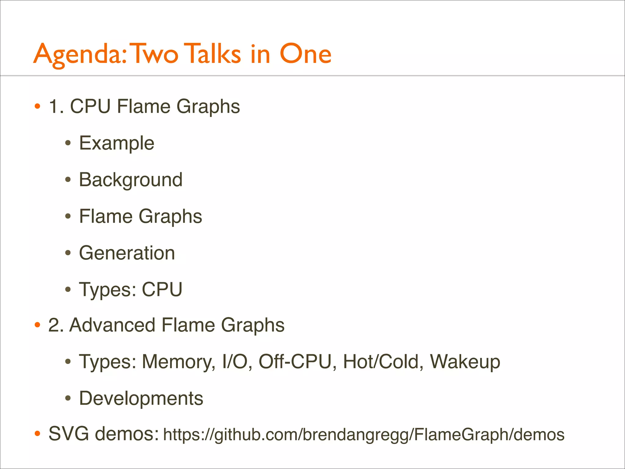 Agenda: Two Talks in One
• 1. CPU Flame Graphs
• Example
• Background
• Flame Graphs
• Generation
• Types: CPU
• 2. Advanced Flame Graphs
• Types: Memory, I/O, Off-CPU, Hot/Cold, Wakeup
• Developments
• SVG demos: https://github.com/brendangregg/FlameGraph/demos

 