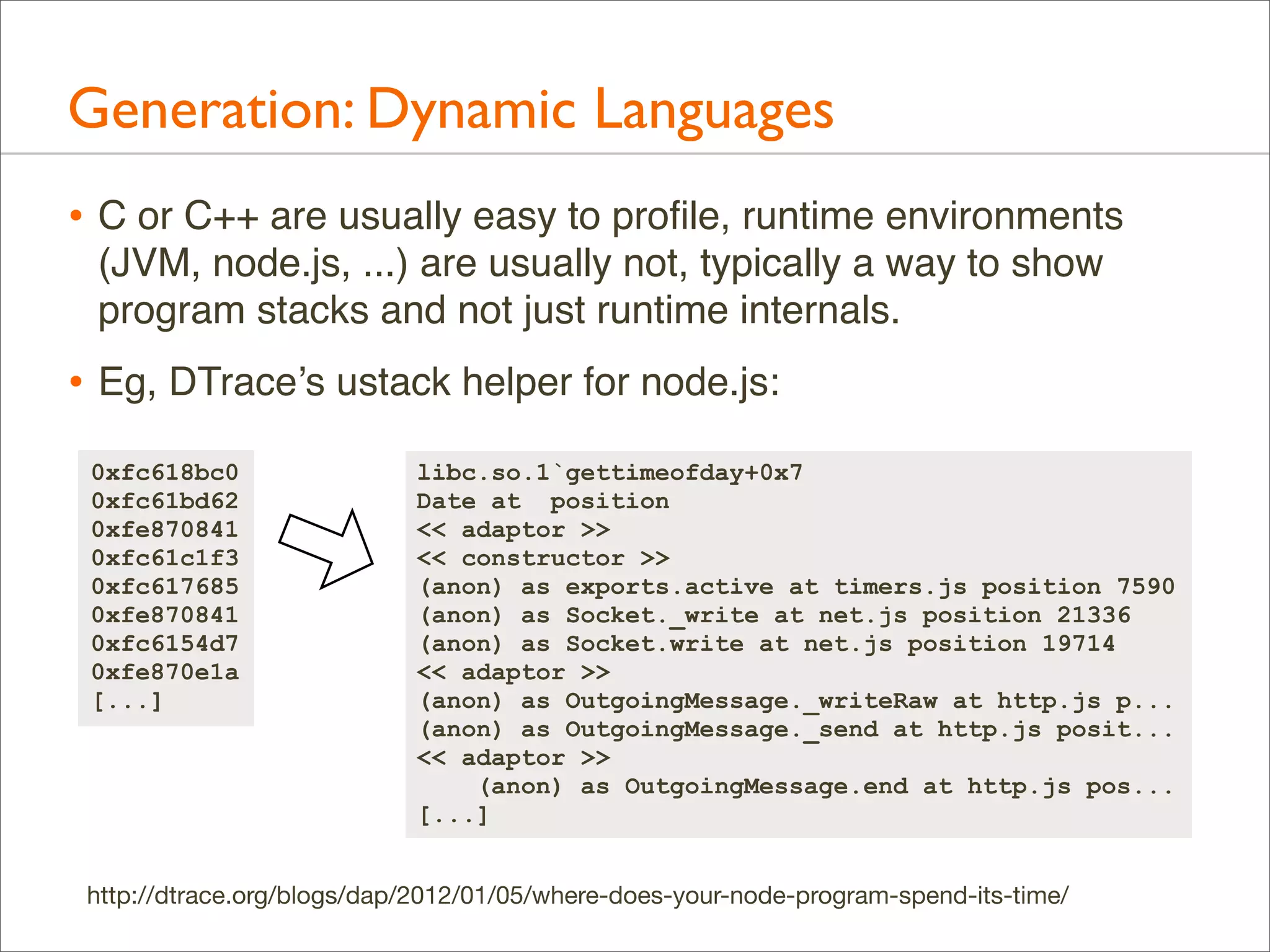Generation: Dynamic Languages
• C or C++ are usually easy to proﬁle, runtime environments
(JVM, node.js, ...) are usually not, typically a way to show
program stacks and not just runtime internals.

• Eg, DTrace’s ustack helper for node.js:
0xfc618bc0
0xfc61bd62
0xfe870841
0xfc61c1f3
0xfc617685
0xfe870841
0xfc6154d7
0xfe870e1a
[...]

libc.so.1`gettimeofday+0x7
Date at position
<< adaptor >>
<< constructor >>
(anon) as exports.active at timers.js position 7590
(anon) as Socket._write at net.js position 21336
(anon) as Socket.write at net.js position 19714
<< adaptor >>
(anon) as OutgoingMessage._writeRaw at http.js p...
(anon) as OutgoingMessage._send at http.js posit...
<< adaptor >>
(anon) as OutgoingMessage.end at http.js pos...
[...]

http://dtrace.org/blogs/dap/2012/01/05/where-does-your-node-program-spend-its-time/

 