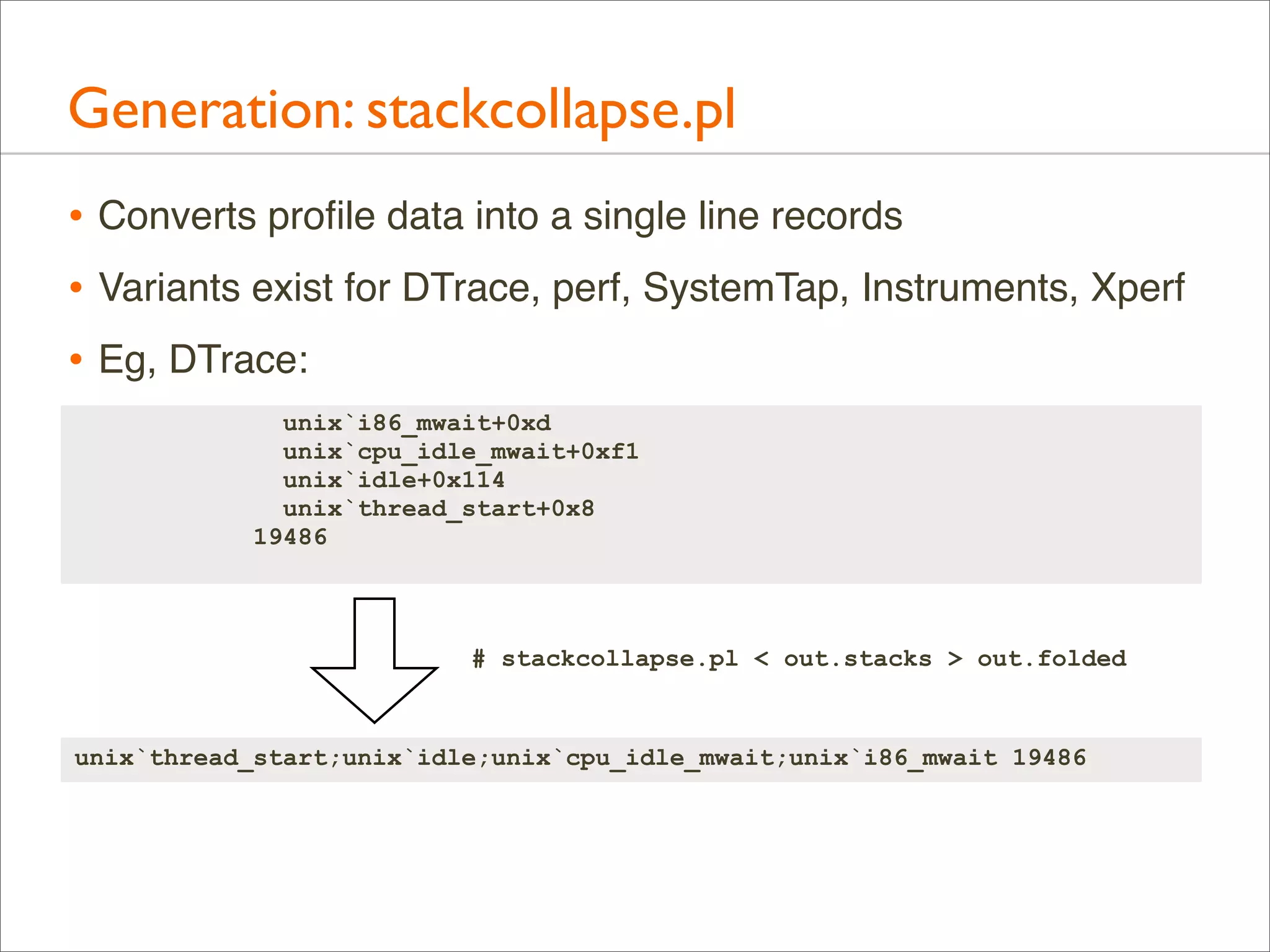 Generation: stackcollapse.pl
• Converts proﬁle data into a single line records
• Variants exist for DTrace, perf, SystemTap, Instruments, Xperf
• Eg, DTrace:
unix`i86_mwait+0xd
unix`cpu_idle_mwait+0xf1
unix`idle+0x114
unix`thread_start+0x8
19486

# stackcollapse.pl < out.stacks > out.folded

unix`thread_start;unix`idle;unix`cpu_idle_mwait;unix`i86_mwait 19486

 