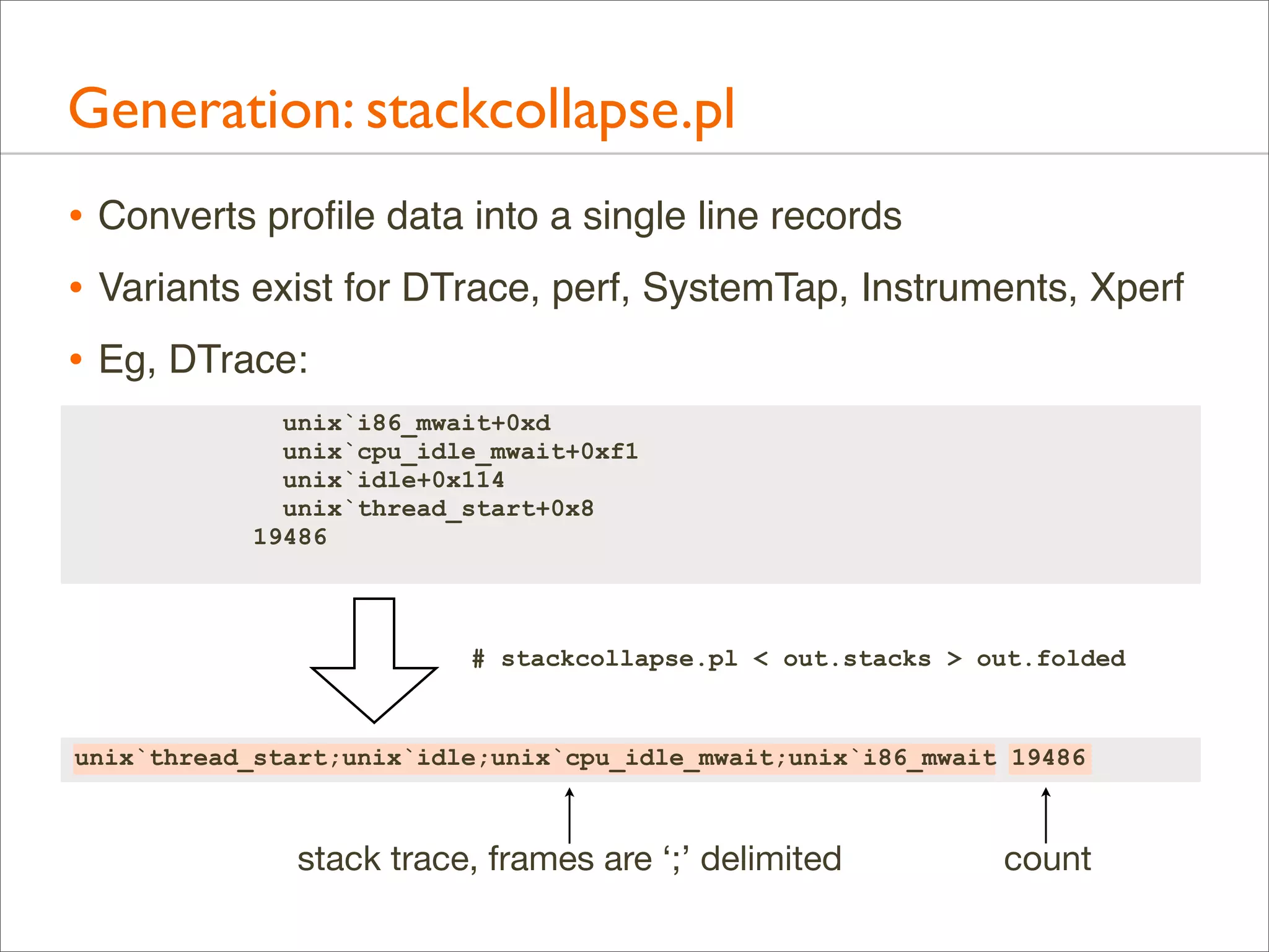 Generation: stackcollapse.pl
• Converts proﬁle data into a single line records
• Variants exist for DTrace, perf, SystemTap, Instruments, Xperf
• Eg, DTrace:
unix`i86_mwait+0xd
unix`cpu_idle_mwait+0xf1
unix`idle+0x114
unix`thread_start+0x8
19486

# stackcollapse.pl < out.stacks > out.folded

unix`thread_start;unix`idle;unix`cpu_idle_mwait;unix`i86_mwait 19486

stack trace, frames are ‘;’ delimited

count

 