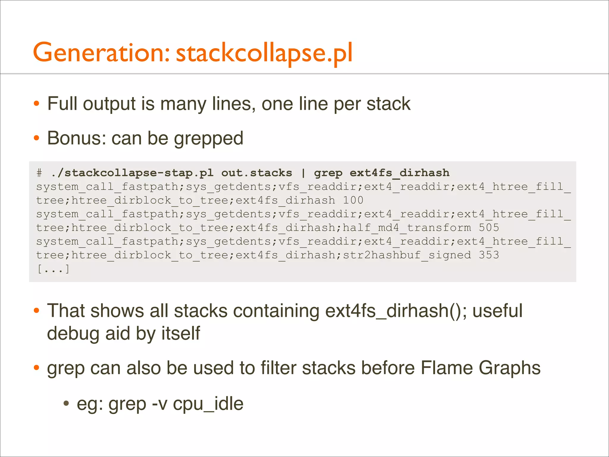 Generation: stackcollapse.pl
• Full output is many lines, one line per stack
• Bonus: can be grepped
# ./stackcollapse-stap.pl out.stacks | grep ext4fs_dirhash
system_call_fastpath;sys_getdents;vfs_readdir;ext4_readdir;ext4_htree_fill_
tree;htree_dirblock_to_tree;ext4fs_dirhash 100
system_call_fastpath;sys_getdents;vfs_readdir;ext4_readdir;ext4_htree_fill_
tree;htree_dirblock_to_tree;ext4fs_dirhash;half_md4_transform 505
system_call_fastpath;sys_getdents;vfs_readdir;ext4_readdir;ext4_htree_fill_
tree;htree_dirblock_to_tree;ext4fs_dirhash;str2hashbuf_signed 353
[...]

• That shows all stacks containing ext4fs_dirhash(); useful
debug aid by itself

• grep can also be used to ﬁlter stacks before Flame Graphs
• eg: grep -v cpu_idle

 