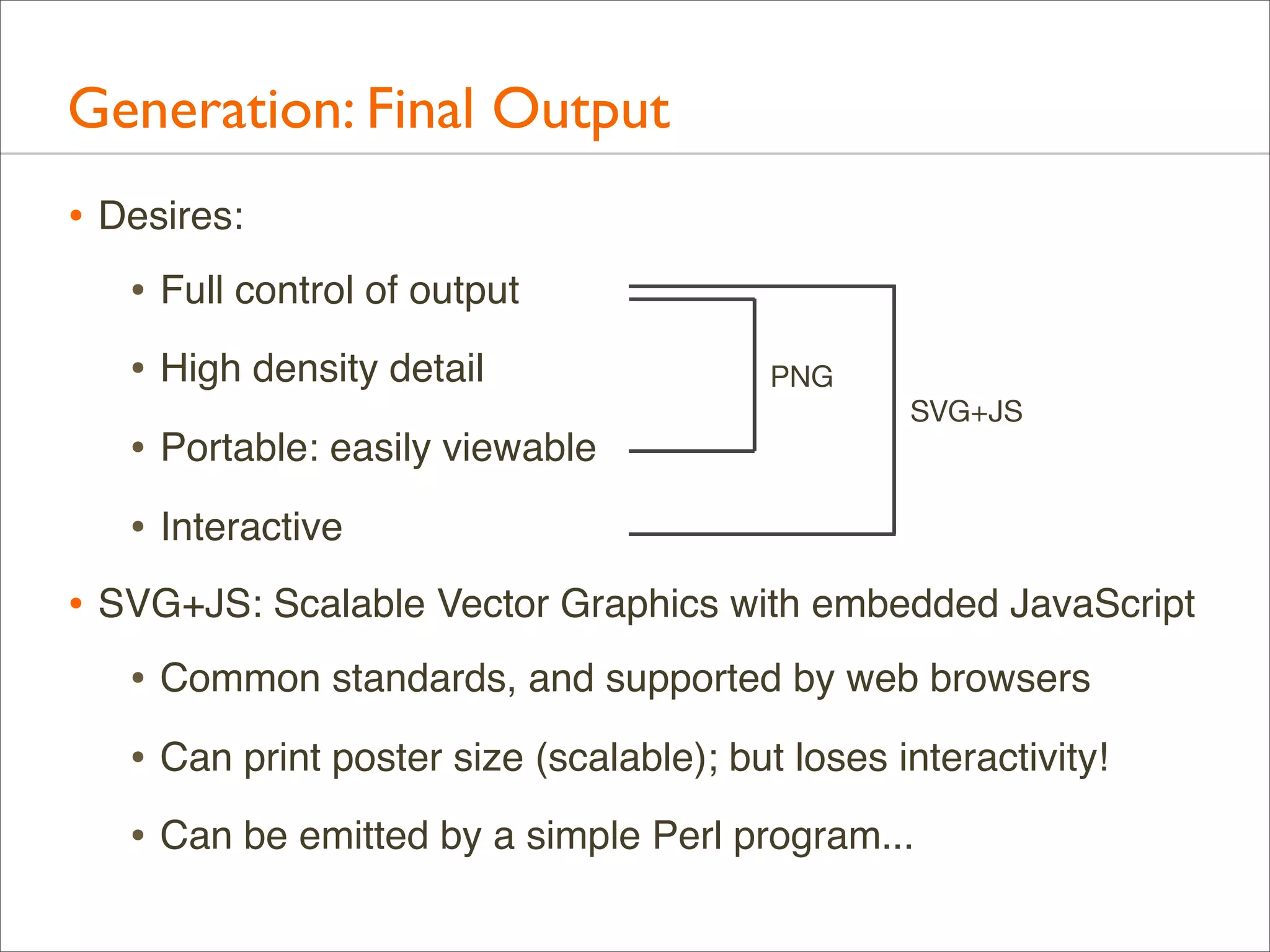 Generation: Final Output
• Desires:
• Full control of output
• High density detail
• Portable: easily viewable

PNG
SVG+JS

• Interactive
• SVG+JS: Scalable Vector Graphics with embedded JavaScript
• Common standards, and supported by web browsers
• Can print poster size (scalable); but loses interactivity!
• Can be emitted by a simple Perl program...

 