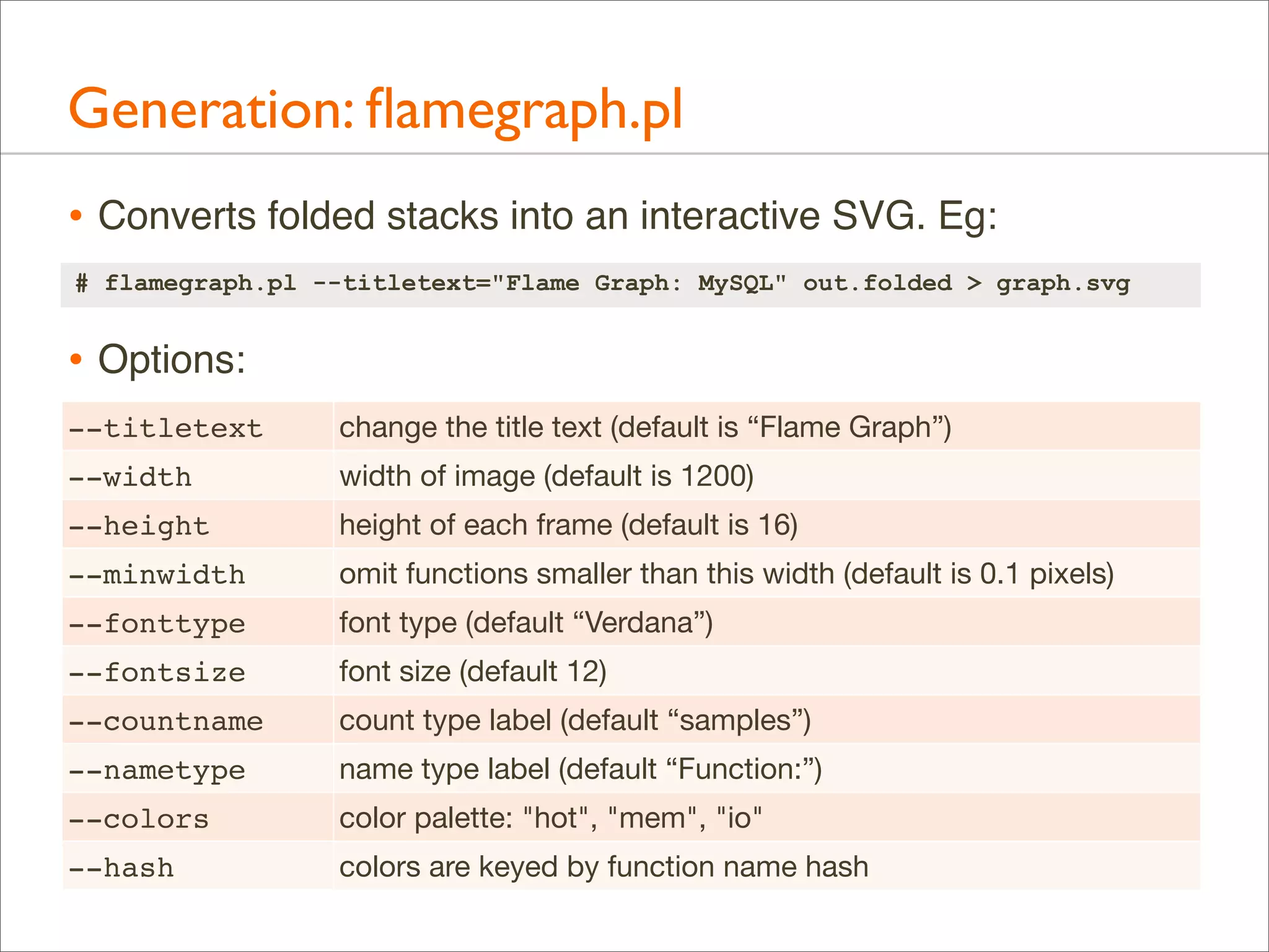 Generation: ﬂamegraph.pl
• Converts folded stacks into an interactive SVG. Eg:
# flamegraph.pl --titletext="Flame Graph: MySQL" out.folded > graph.svg

• Options:
--titletext

change the title text (default is “Flame Graph”)

--width

width of image (default is 1200)

--height

height of each frame (default is 16)

--minwidth

omit functions smaller than this width (default is 0.1 pixels)

--fonttype

font type (default “Verdana”)

--fontsize

font size (default 12)

--countname

count type label (default “samples”)

--nametype

name type label (default “Function:”)

--colors

color palette: "hot", "mem", "io"

--hash

colors are keyed by function name hash

 