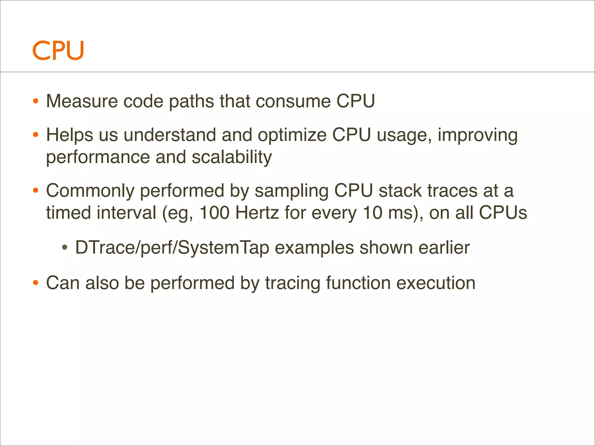 CPU
• Measure code paths that consume CPU
• Helps us understand and optimize CPU usage, improving
performance and scalability

• Commonly performed by sampling CPU stack traces at a
timed interval (eg, 100 Hertz for every 10 ms), on all CPUs

• DTrace/perf/SystemTap examples shown earlier
• Can also be performed by tracing function execution

 