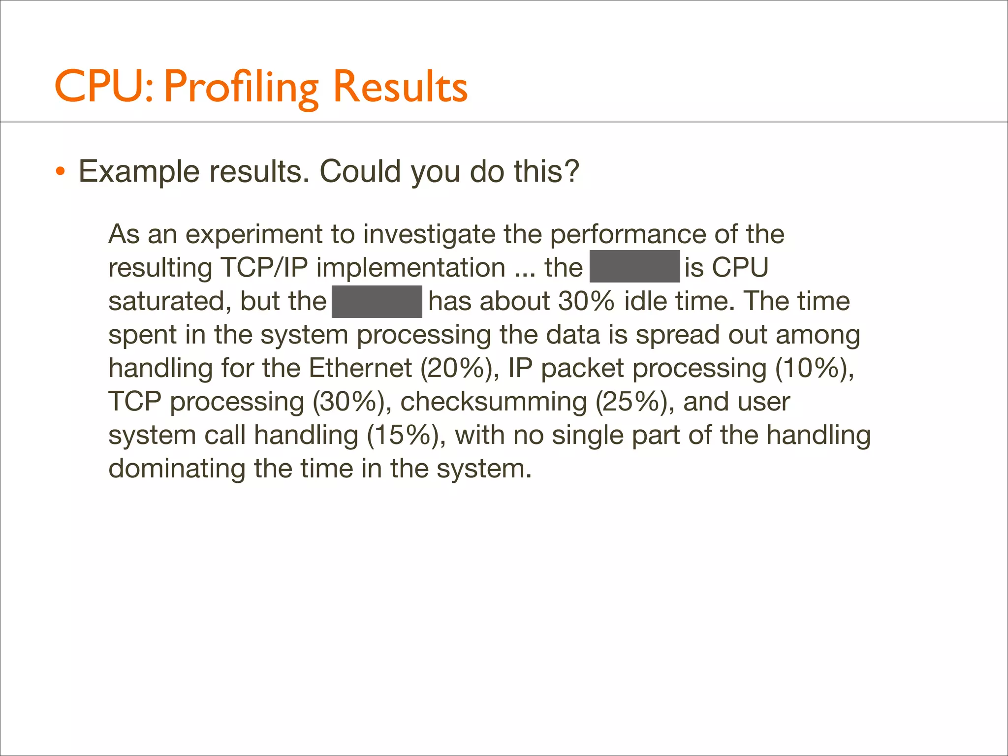 CPU: Proﬁling Results
• Example results. Could you do this?
As an experiment to investigate the performance of the
resulting TCP/IP implementation ... the 11/750 is CPU
saturated, but the 11/780 has about 30% idle time. The time
spent in the system processing the data is spread out among
handling for the Ethernet (20%), IP packet processing (10%),
TCP processing (30%), checksumming (25%), and user
system call handling (15%), with no single part of the handling
dominating the time in the system.

 