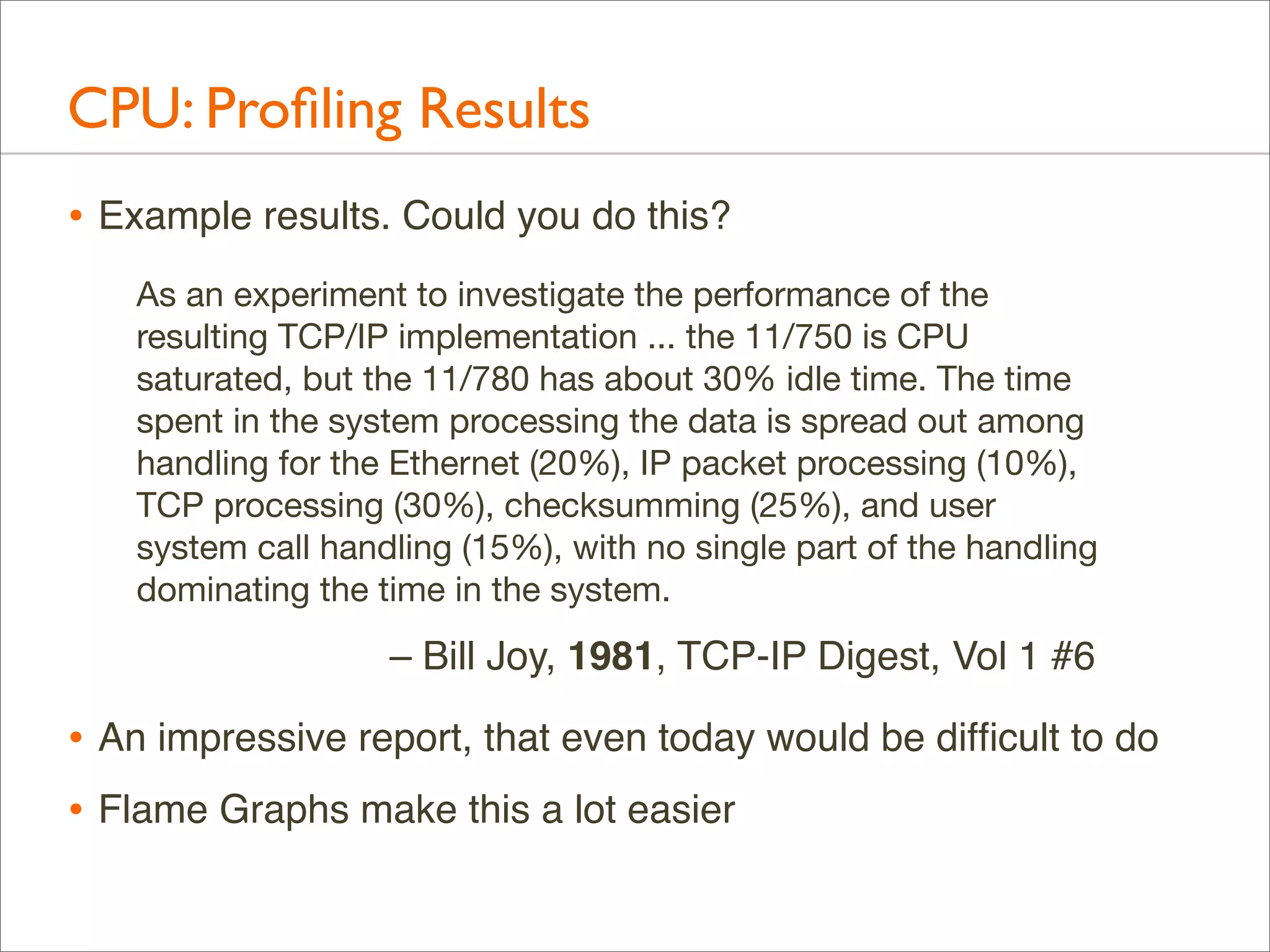 CPU: Proﬁling Results
• Example results. Could you do this?
As an experiment to investigate the performance of the
resulting TCP/IP implementation ... the 11/750 is CPU
saturated, but the 11/780 has about 30% idle time. The time
spent in the system processing the data is spread out among
handling for the Ethernet (20%), IP packet processing (10%),
TCP processing (30%), checksumming (25%), and user
system call handling (15%), with no single part of the handling
dominating the time in the system.

– Bill Joy, 1981, TCP-IP Digest, Vol 1 #6

• An impressive report, that even today would be difﬁcult to do
• Flame Graphs make this a lot easier

 
