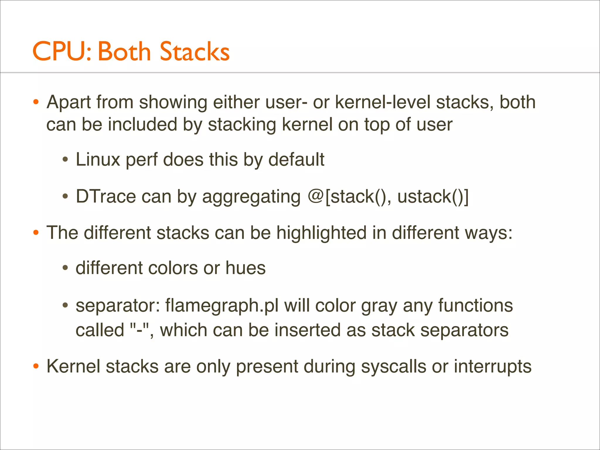 CPU: Both Stacks
• Apart from showing either user- or kernel-level stacks, both
can be included by stacking kernel on top of user

• Linux perf does this by default
• DTrace can by aggregating @[stack(), ustack()]
• The different stacks can be highlighted in different ways:
• different colors or hues
• separator: ﬂamegraph.pl will color gray any functions
called "-", which can be inserted as stack separators

• Kernel stacks are only present during syscalls or interrupts

 