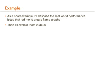 Example
• As a short example, I’ll describe the real world performance
issue that led me to create ﬂame graphs

• Then I’ll explain them in detail

 