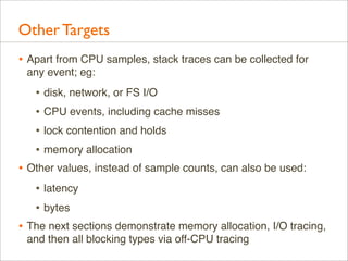 Other Targets
• Apart from CPU samples, stack traces can be collected for
any event; eg:

• disk, network, or FS I/O
• CPU events, including cache misses
• lock contention and holds
• memory allocation
• Other values, instead of sample counts, can also be used:
• latency
• bytes
• The next sections demonstrate memory allocation, I/O tracing,
and then all blocking types via off-CPU tracing

 