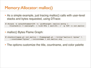 Memory: Allocator: malloc()
• As a simple example, just tracing malloc() calls with user-level
stacks and bytes requested, using DTrace:
# dtrace -x ustackframes=100 -n 'pid$target::malloc:entry {
@[ustack()] = sum(arg0); } tick-60s { exit(0); }' -p 529 -o out.malloc

• malloc() Bytes Flame Graph:
# stackcollapse.pl out.malloc | flamegraph.pl --title="malloc() bytes" 
--countname="bytes" --colors=mem > out.malloc.svg

• The options customize the title, countname, and color palette

 