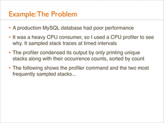 Example: The Problem
• A production MySQL database had poor performance
• It was a heavy CPU consumer, so I used a CPU proﬁler to see
why. It sampled stack traces at timed intervals

• The proﬁler condensed its output by only printing unique
stacks along with their occurrence counts, sorted by count

• The following shows the proﬁler command and the two most
frequently sampled stacks...

 