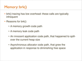 Memory: brk()
• brk() tracing has low overhead: these calls are typically
infrequent

• Reasons for brk():
• A memory growth code path
• A memory leak code path
• An innocent application code path, that happened to spillover the current heap size

• Asynchronous allocator code path, that grew the
application in response to diminishing free space

 