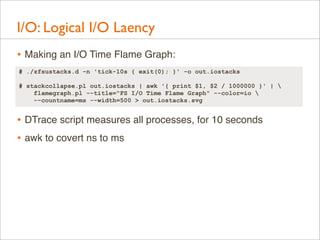 I/O: Logical I/O Laency
• Making an I/O Time Flame Graph:
# ./zfsustacks.d -n 'tick-10s { exit(0); }' -o out.iostacks
# stackcollapse.pl out.iostacks | awk '{ print $1, $2 / 1000000 }' | 
flamegraph.pl --title="FS I/O Time Flame Graph" --color=io 
--countname=ms --width=500 > out.iostacks.svg

• DTrace script measures all processes, for 10 seconds
• awk to covert ns to ms

 