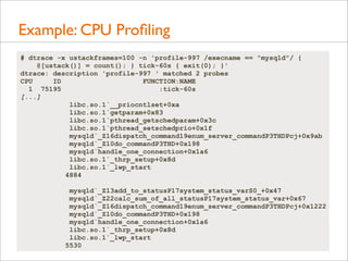 Example: CPU Proﬁling
# dtrace -x ustackframes=100 -n 'profile-997 /execname == "mysqld"/ {
@[ustack()] = count(); } tick-60s { exit(0); }'
dtrace: description 'profile-997 ' matched 2 probes
CPU
ID
FUNCTION:NAME
1 75195
:tick-60s
[...]
libc.so.1`__priocntlset+0xa
libc.so.1`getparam+0x83
libc.so.1`pthread_getschedparam+0x3c
libc.so.1`pthread_setschedprio+0x1f
mysqld`_Z16dispatch_command19enum_server_commandP3THDPcj+0x9ab
mysqld`_Z10do_commandP3THD+0x198
mysqld`handle_one_connection+0x1a6
libc.so.1`_thrp_setup+0x8d
libc.so.1`_lwp_start
4884
mysqld`_Z13add_to_statusP17system_status_varS0_+0x47
mysqld`_Z22calc_sum_of_all_statusP17system_status_var+0x67
mysqld`_Z16dispatch_command19enum_server_commandP3THDPcj+0x1222
mysqld`_Z10do_commandP3THD+0x198
mysqld`handle_one_connection+0x1a6
libc.so.1`_thrp_setup+0x8d
libc.so.1`_lwp_start
5530

 