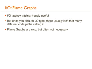I/O: Flame Graphs
• I/O latency tracing: hugely useful
• But once you pick an I/O type, there usually isn't that many
different code paths calling it

• Flame Graphs are nice, but often not necessary

 