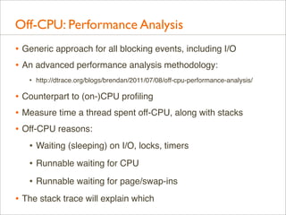 Off-CPU: Performance Analysis
• Generic approach for all blocking events, including I/O
• An advanced performance analysis methodology:
•

http://dtrace.org/blogs/brendan/2011/07/08/off-cpu-performance-analysis/

• Counterpart to (on-)CPU proﬁling
• Measure time a thread spent off-CPU, along with stacks
• Off-CPU reasons:
• Waiting (sleeping) on I/O, locks, timers
• Runnable waiting for CPU
• Runnable waiting for page/swap-ins
• The stack trace will explain which

 