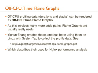 Off-CPU: Time Flame Graphs
• Off-CPU proﬁling data (durations and stacks) can be rendered
as Off-CPU Time Flame Graphs

• As this involves many more code paths, Flame Graphs are
usually really useful

• Yichun Zhang created these, and has been using them on
Linux with SystemTap to collect the proﬁle data. See:

•

http://agentzh.org/misc/slides/off-cpu-ﬂame-graphs.pdf

• Which describes their uses for Nginx performance analysis

 
