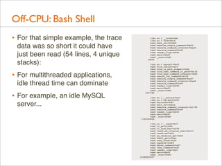 Off-CPU: Bash Shell
• For that simple example, the trace
data was so short it could have
just been read (54 lines, 4 unique
stacks):

• For multithreaded applications,
idle thread time can dominate

• For example, an idle MySQL
server...

libc.so.1`__forkx+0xb
libc.so.1`fork+0x1d
bash`make_child+0xb5
bash`execute_simple_command+0xb02
bash`execute_command_internal+0xae6
bash`execute_command+0x45
bash`reader_loop+0x240
bash`main+0xaff
bash`_start+0x83
19052
libc.so.1`syscall+0x13
bash`file_status+0x19
bash`find_in_path_element+0x3e
bash`find_user_command_in_path+0x114
bash`find_user_command_internal+0x6f
bash`search_for_command+0x109
bash`execute_simple_command+0xa97
bash`execute_command_internal+0xae6
bash`execute_command+0x45
bash`reader_loop+0x240
bash`main+0xaff
bash`_start+0x83
7557782
libc.so.1`__waitid+0x15
libc.so.1`waitpid+0x65
bash`waitchld+0x87
bash`wait_for+0x2ce
bash`execute_command_internal+0x1758
bash`execute_command+0x45
bash`reader_loop+0x240
bash`main+0xaff
bash`_start+0x83
1193160644
libc.so.1`__read+0x15
bash`rl_getc+0x2b
bash`rl_read_key+0x22d
bash`readline_internal_char+0x113
bash`readline+0x49
bash`yy_readline_get+0x52
bash`shell_getc+0xe1
bash`read_token+0x6f
bash`yyparse+0x4b9
bash`parse_command+0x67
bash`read_command+0x52
bash`reader_loop+0xa5
bash`main+0xaff
bash`_start+0x83
12588900307

 