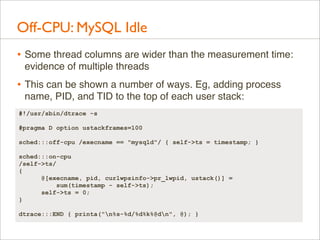 Off-CPU: MySQL Idle
• Some thread columns are wider than the measurement time:
evidence of multiple threads

• This can be shown a number of ways. Eg, adding process
name, PID, and TID to the top of each user stack:
#!/usr/sbin/dtrace -s
#pragma D option ustackframes=100
sched:::off-cpu /execname == "mysqld"/ { self->ts = timestamp; }
sched:::on-cpu
/self->ts/
{
@[execname, pid, curlwpsinfo->pr_lwpid, ustack()] =
sum(timestamp - self->ts);
self->ts = 0;
}
dtrace:::END { printa("n%s-%d/%d%k%@dn", @); }

 