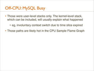 Off-CPU: MySQL Busy
• Those were user-level stacks only. The kernel-level stack,
which can be included, will usually explain what happened

• eg, involuntary context switch due to time slice expired
• Those paths are likely hot in the CPU Sample Flame Graph

 