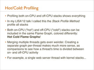 Hot/Cold: Proﬁling
• Proﬁling both on-CPU and off-CPU stacks shows everything
• In my LISA'12 talk I called this the Stack Proﬁle Method:
proﬁle all stacks

• Both on-CPU ("hot") and off-CPU ("cold") stacks can be
included in the same Flame Graph, colored differently:
Hot Cold Flame Graphs!

• Merging multiple threads gets even weirder. Creating a
separate graph per-thread makes much more sense, as
comparisons to see how a thread's time is divided between
on- and off-CPU activity

• For example, a single web server thread with kernel stacks...

 