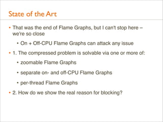 State of the Art
• That was the end of Flame Graphs, but I can't stop here –
we're so close

• On + Off-CPU Flame Graphs can attack any issue
• 1. The compressed problem is solvable via one or more of:
• zoomable Flame Graphs
• separate on- and off-CPU Flame Graphs
• per-thread Flame Graphs
• 2. How do we show the real reason for blocking?

 