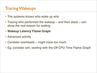 Tracing Wakeups
• The systems knows who woke up who
• Tracing who performed the wakeup – and their stack – can
show the real reason for waiting

• Wakeup Latency Flame Graph
• Advanced activity
• Consider overheads – might trace too much
• Eg, consider ssh, starting with the Off CPU Time Flame Graph

 