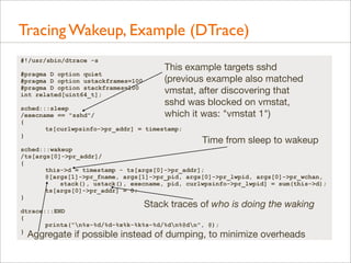 Tracing Wakeup, Example (DTrace)
#!/usr/sbin/dtrace -s
#pragma D option quiet
#pragma D option ustackframes=100
#pragma D option stackframes=100
int related[uint64_t];

This example targets sshd
(previous example also matched
vmstat, after discovering that
sshd was blocked on vmstat,
which it was: "vmstat 1")

sched:::sleep
/execname == "sshd"/
{
ts[curlwpsinfo->pr_addr] = timestamp;
}

Time from sleep to wakeup

sched:::wakeup
/ts[args[0]->pr_addr]/
{
this->d = timestamp - ts[args[0]->pr_addr];
@[args[1]->pr_fname, args[1]->pr_pid, args[0]->pr_lwpid, args[0]->pr_wchan,
stack(), ustack(), execname, pid, curlwpsinfo->pr_lwpid] = sum(this->d);
ts[args[0]->pr_addr] = 0;
}

Stack traces of who is doing the waking

dtrace:::END
{
printa("n%s-%d/%d-%x%k-%k%s-%d/%dn%@dn", @);
}

Aggregate if possible instead of dumping, to minimize overheads

 