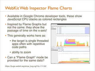 WebKit Web Inspector Flame Charts
• Available in Google Chrome developer tools, these show
JavaScript CPU stacks as colored rectangles

• Inspired by Flame Graphs but

not the same: they show the
passage of time on the x-axis!

• This generally works here as:
• the target is single threaded
apps often with repetitive
code paths

• ability to zoom
• Can a "Flame Graph" mode be
provided for the same data?

https://bugs.webkit.org/show_bug.cgi?id=111162

 