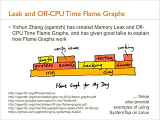 Leak and Off-CPU Time Flame Graphs
• Yichun Zhang (agentzh) has created Memory Leak and OffCPU Time Flame Graphs, and has given good talks to explain
how Flame Graphs work

http://agentzh.org/#Presentations
http://agentzh.org/misc/slides/yapc-na-2013-ﬂame-graphs.pdf
http://www.youtube.com/watch?v=rxn7HoNrv9A
http://agentzh.org/misc/slides/oﬀ-cpu-ﬂame-graphs.pdf
http://agentzh.org/misc/ﬂamegraph/nginx-leaks-2013-10-08.svg
https://github.com/agentzh/nginx-systemtap-toolkit

... these
also provide
examples of using
SystemTap on Linux

 