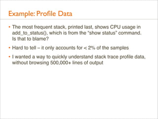 Example: Proﬁle Data
• The most frequent stack, printed last, shows CPU usage in
add_to_status(), which is from the “show status” command.
Is that to blame?

• Hard to tell – it only accounts for < 2% of the samples
• I wanted a way to quickly understand stack trace proﬁle data,
without browsing 500,000+ lines of output

 