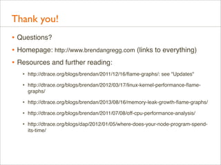 Thank you!
• Questions?
• Homepage: http://www.brendangregg.com (links to everything)
• Resources and further reading:
•

http://dtrace.org/blogs/brendan/2011/12/16/ﬂame-graphs/: see "Updates"

•

http://dtrace.org/blogs/brendan/2012/03/17/linux-kernel-performance-ﬂamegraphs/

•

http://dtrace.org/blogs/brendan/2013/08/16/memory-leak-growth-ﬂame-graphs/

•

http://dtrace.org/blogs/brendan/2011/07/08/off-cpu-performance-analysis/

•

http://dtrace.org/blogs/dap/2012/01/05/where-does-your-node-program-spendits-time/

 