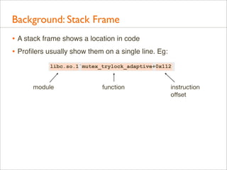 Background: Stack Frame
• A stack frame shows a location in code
• Proﬁlers usually show them on a single line. Eg:
libc.so.1`mutex_trylock_adaptive+0x112

module

function

instruction
oﬀset

 